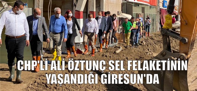 CHP’Lİ ALİ ÖZTUNÇ SEL FELAKETİNİN YAŞANDIĞI GİRESUN’DA